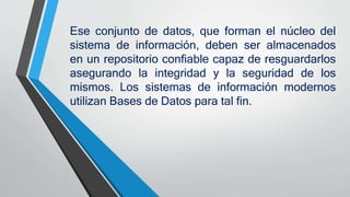 Ese conjunto de datos, que forman el núcleo del
sistema de información, deben ser almacenados
en un repositorio confiable capaz de resguardarlos
asegurando la integridad y la seguridad de los
mismos. Los sistemas de información modernos
utilizan Bases de Datos para tal fin.
 