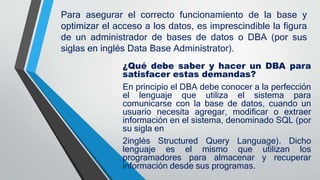 Para asegurar el correcto funcionamiento de la base y
optimizar el acceso a los datos, es imprescindible la figura
de un administrador de bases de datos o DBA (por sus
siglas en inglés Data Base Administrator).
¿Qué debe saber y hacer un DBA para
satisfacer estas demandas?
En principio el DBA debe conocer a la perfección
el lenguaje que utiliza el sistema para
comunicarse con la base de datos, cuando un
usuario necesita agregar, modificar o extraer
información en el sistema, denominado SQL (por
su sigla en
2inglés Structured Query Language). Dicho
lenguaje es el mismo que utilizan los
programadores para almacenar y recuperar
información desde sus programas.
 