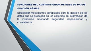 FUNCIONES DEL ADMINISTRADOR DE BASE DE DATOS
FUNCIÓN BÁSICA
Establecer mecanismos apropiados para la gestión de los
datos que se procesan en los sistemas de información de
la institución, brindando seguridad, disponibilidad y
consistencia.
 