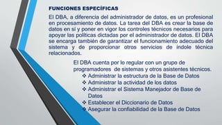 FUNCIONES ESPECÍFICAS
El DBA, a diferencia del administrador de datos, es un profesional
en procesamiento de datos. La tarea del DBA es crear la base de
datos en sí y poner en vigor los controles técnicos necesarios para
apoyar las políticas dictadas por el administrador de datos. El DBA
se encarga también de garantizar el funcionamiento adecuado del
sistema y de proporcionar otros servicios de índole técnica
relacionados.
El DBA cuenta por lo regular con un grupo de
programadores de sistemas y otros asistentes técnicos.
 Administrar la estructura de la Base de Datos
 Administrar la actividad de los datos
 Administrar el Sistema Manejador de Base de
Datos
 Establecer el Diccionario de Datos
 Asegurar la confiabilidad de la Base de Datos
 