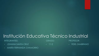 Institución Educativa Técnico Industrial
INTEGRANTES:
• JOHANA SANTA CRUZ
• MARÍA FERNANDA CHAMORRO
GRADO:
• 11-2
PROFESOR:
• FIDEL ZAMBRANO
 