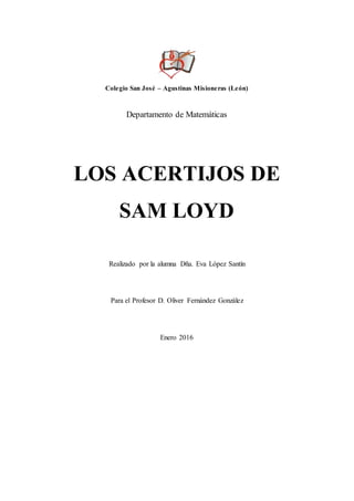 Colegio San José – Agustinas Misioneras (León)
Departamento de Matemáticas
LOS ACERTIJOS DE
SAM LOYD
Realizado por la alumna Dña. Eva López Santín
Para el Profesor D. Oliver Fernández González
Enero 2016
 