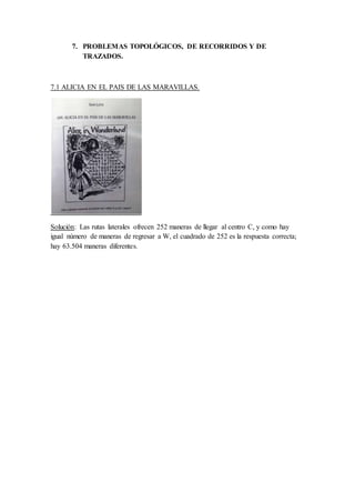 7. PROBLEMAS TOPOLÓGICOS, DE RECORRIDOS Y DE
TRAZADOS.
7.1 ALICIA EN EL PAIS DE LAS MARAVILLAS.
Solución: Las rutas laterales ofrecen 252 maneras de llegar al centro C, y como hay
igual número de maneras de regresar a W, el cuadrado de 252 es la respuesta correcta;
hay 63.504 maneras diferentes.
 