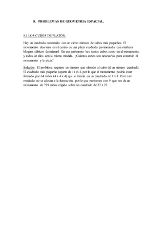 8. PROBLEMAS DE GEOMETRIA ESPACIAL.
8.1 LOS CUBOS DE PLATÓN.
Hay un cuadrado construido con un cierto número de cubos más pequeños. El
monumento descansa en el centro de una plaza cuadrada pavimentada con similares
bloques cúbicos de mármol. En ese pavimento hay tantos cubos como en el monumento,
y todos de ellos con la misma medida. ¿Cuántos cubos son necesarios para construir el
monumento y la plaza?
Solución: El problema requiere un número que elevado al cubo dé un número cuadrado.
El cuadrado más pequeño (aparte de 1) es 4, por lo que el monumento podría estar
formado por 64 cubos (4 x 4 x 4) que se alzaría en un cuadrado de 8 x 8. Pero este
resultado no se adecúa a la ilustración, por lo que probamos con 9, que nos da un
monumento de 729 cubos erigido sobre un cuadrado de 27 x 27.
 