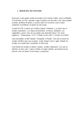 1. BIOGRAFÍA DE SAM LOYD.
Sam Loyd, el más grande creador de acertijos de los Estados Unidos, nació en Filadelfia
el 30 de Enero de 1841. Aprendió a jugar al ajedrez a los diez años, a las catorce publicó
su primer problema de ajedrez, y en pocos años se le reconocía como el mejor
compositor de problemas de ajedrez de todo el país.
A partir de 1870, su interés por el ajedrez empezó a disminuir, y se centró más en
acertijos matemáticos y en objetos promocionales novedosos, ideándolos con
originalidad y gracia. Unos de sus acertijos más destacados fueron “Los asnos
engañosos”, “rompecabezas 14-15”, “Caballo de otro color” y “Cerdos en el trébol”.
Loyd sólo publicó un libro llamado “Cyclopedia of Puzzles” (del cual se extraen los
acertijos del libro) pero, tras su muerte, su hijo Samuel Loyd Jr. siguió editando los
acertijos de su padre bajo el seudónimo de Sam Loyd.
Loyd basaba sus acertijos en fuentes comunes: acertijos tradicionales a los que les
imprimía un nuevo giro, y nuevos acertijos de origen anónimo que pasaban de una
persona a otra a la manera de las bromas y retruécanos.
 