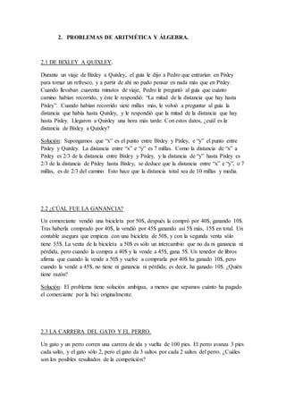 2. PROBLEMAS DE ARITMÉTICA Y ÁLGEBRA.
2.1 DE BIXLEY A QUIXLEY.
Durante un viaje de Bixley a Quixley, el guía le dijo a Pedro que entrarían en Pixley
para tomar un refresco, y a partir de ahí no pudo pensar en nada más que en Pixley.
Cuando llevaban cuarenta minutos de viaje, Pedro le preguntó al guía que cuánto
camino habían recorrido, y éste le respondió: “La mitad de la distancia que hay hasta
Pixley”. Cuando habían recorrido siete millas más, le volvió a preguntar al guía la
distancia que había hasta Quixley, y le respondió que la mitad de la distancia que hay
hasta Pixley. Llegaron a Quixley una hora más tarde. Con estos datos, ¿cuál es la
distancia de Bixley a Quixley?
Solución: Supongamos que “x” es el punto entre Bixley y Pixley, e “y” el punto entre
Pixley y Quixley. La distancia entre “x” e “y” es 7 millas. Como la distancia de “x” a
Pixley es 2/3 de la distancia entre Bixley y Pixley, y la distancia de “y” hasta Pixley es
2/3 de la distancia de Pixley hasta Bixley, se deduce que la distancia entre “x” e “y”, o 7
millas, es de 2/3 del camino. Esto hace que la distancia total sea de 10 millas y media.
2.2 ¿CÚAL FUE LA GANANCIA?
Un comerciante vendió una bicicleta por 50$, después la compró por 40$, ganando 10$.
Tras haberla comprado por 40$, la vendió por 45$ ganando así 5$ más, 15$ en total. Un
contable asegura que empieza con una bicicleta de 50$, y con la segunda venta sólo
tiene 55$. La venta de la bicicleta a 50$ es sólo un intercambio que no da ni ganancia ni
pérdida, pero cuando la compra a 40$ y la vende a 45$, gana 5$. Un tenedor de libros
afirma que cuando la vende a 50$ y vuelve a comprarla por 40$ ha ganado 10$, pero
cuando la vende a 45$, no tiene ni ganancia ni pérdida; es decir, ha ganado 10$. ¿Quién
tiene razón?
Solución: El problema tiene solución ambigua, a menos que sepamos cuánto ha pagado
el comerciante por la bici originalmente.
2.3 LA CARRERA DEL GATO Y EL PERRO.
Un gato y un perro corren una carrera de ida y vuelta de 100 pies. El perro avanza 3 pies
cada salto, y el gato sólo 2, pero el gato da 3 saltos por cada 2 saltos del perro. ¿Cuáles
son los posibles resultados de la competición?
 