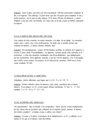 Solución: Gana el gato, que tiene que dar exactamente 100 pies para poder completar la
ida y así regresar. Sin embargo, el perro tiene que dar 102 pasos para completar la ida y
poder regresar, por lo que su salto número 33 lo dará a 99 pies de distancia, y estará
obligado a dar uno más, recorriendo así 2 pies más en lo que el gato ya habría empezado
su regreso.
2.4 LA CADENA DEL RELOJ DEL TÍO SAM.
Una cadena de reloj consistía en cuatro monedas y la efigie de un águila. Las monedas
tenían cinco, cuatro, tres y dos perforaciones, de modo que se podían formar una
variedad de diseños. ¿Cuántos diseños distintos hay?
Solución: Por permutaciones, existen 92160 diseños posibles; la moneda de 5 agujeros y
con las 2 caras, daría 10 posibilidades. La siguiente moneda puede estar colocada en 8
posiciones, y estas dos monedas combinadas dan 80 posibilidades, que multiplicadas
por las 6 posiciones de la siguiente moneda, y por las 4 de la siguiente y las 2 del águila,
dan 3.840 y como existen 24 variantes en el orden de las monedas, 3840 veces 24 da
como resultado 92.160.
2.5 MULTIPLICACIÓN Y ADICCIÓN.
Adjudique valores diferentes que hagan que A x B = Y, y A + B = Y.
Solución: Existen infinitos pares de números cuya suma y producto den el mismo
número. Si un número es “a”, el otro puede obtener dividiendo “a” por “a – 1”. Por
ejemplo: 3 x 1,5 = 4,5, y 3 + 1,5 = 4,5.
2.6 EL ACERTIJO DEL ORÁCULO.
“Se reproducirán”, dijo el oráculo a los campesinos, “hasta que las ovejas multiplicadas
por las cabras den un producto que, reflejado en el sagrado espejo, muestre el número
del rebaño completo”. ¿Cuántas ovejas y cabras van a haber?
Solución: 9 ovejas y 9 cabras; el producto de la multiplicación es 81, y reflejado en el
espejo es 18, que es el número total del rebaño.
 