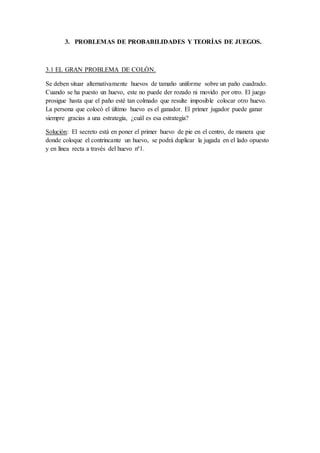 3. PROBLEMAS DE PROBABILIDADES Y TEORÍAS DE JUEGOS.
3.1 EL GRAN PROBLEMA DE COLÓN.
Se deben situar alternativamente huevos de tamaño uniforme sobre un paño cuadrado.
Cuando se ha puesto un huevo, este no puede der rozado ni movido por otro. El juego
prosigue hasta que el paño esté tan colmado que resulte imposible colocar otro huevo.
La persona que colocó el último huevo es el ganador. El primer jugador puede ganar
siempre gracias a una estrategia, ¿cuál es esa estrategia?
Solución: El secreto está en poner el primer huevo de pie en el centro, de manera que
donde coloque el contrincante un huevo, se podrá duplicar la jugada en el lado opuesto
y en línea recta a través del huevo nª1.
 
