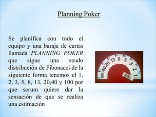 Se planifica con todo el
equipo y una baraja de cartas
llamada PLANNING POKER
que sigue una seudo
distribución de Fibonacci de la
siguiente forma tenemos el 1,
2, 3, 5, 8, 13, 20,40 y 100 por
que scrum quiere dar la
sensación de que se realiza
una estimación
Planning Poker
 