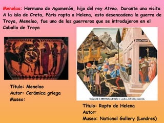 Menelao:  Hermano de Agamenón, hijo del rey Atreo. Durante una visita A la isla de Creta, Páris rapta a Helena, esto desencadena la guerra de Troya, Menelao, fue uno de los guerreros que se introdujeron en el  Caballo de Troya Título: Rapto de Helena Autor: Museo: National Gallery (Londres) Título: Menelao Autor: Cerámica griega Museo: 