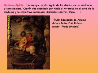 Centauro Quirón:   Un ser que se distinguía de los demás por su sabiduría y conocimiento. Quirón fue enseñado por Apolo y Artemisa en el arte de la  medicina y la caza.Tuvo numerosos discípulos (Cástor, Pólux,...) Título: Educación de Aquiles Autor: Peter Paul Rubens Museo: Prado (Madrid) 