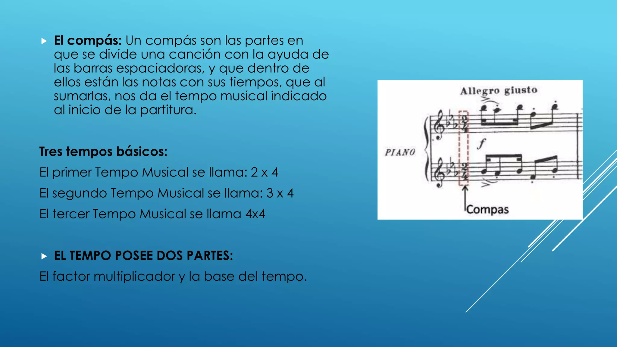    El compás: Un compás son las partes en
    que se divide una canción con la ayuda de
    las barras espaciadoras, y que dentro de
    ellos están las notas con sus tiempos, que al
    sumarlas, nos da el tempo musical indicado
    al inicio de la partitura.


Tres tempos básicos:
El primer Tempo Musical se llama: 2 x 4
El segundo Tempo Musical se llama: 3 x 4
El tercer Tempo Musical se llama 4x4


   EL TEMPO POSEE DOS PARTES:
El factor multiplicador y la base del tempo.
 