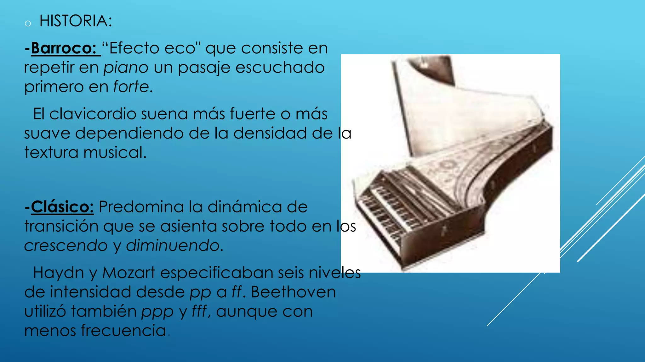 o   HISTORIA:
-Barroco: “Efecto eco" que consiste en
repetir en piano un pasaje escuchado
primero en forte.
 El clavicordio suena más fuerte o más
suave dependiendo de la densidad de la
textura musical.


-Clásico: Predomina la dinámica de
transición que se asienta sobre todo en los
crescendo y diminuendo.
 Haydn y Mozart especificaban seis niveles
de intensidad desde pp a ff. Beethoven
utilizó también ppp y fff, aunque con
menos frecuencia.
 