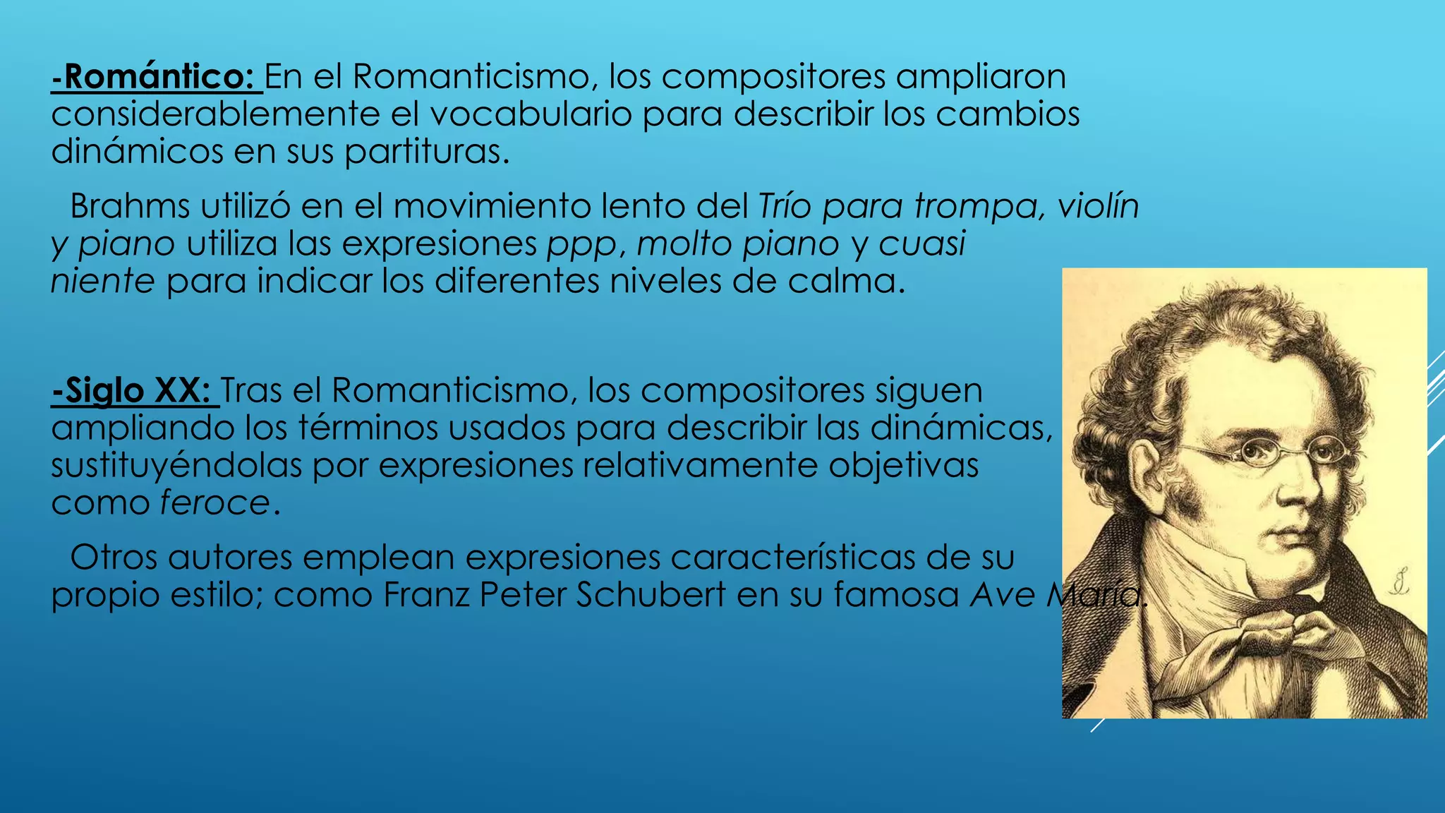 -Romántico: En el Romanticismo, los compositores ampliaron
considerablemente el vocabulario para describir los cambios
dinámicos en sus partituras.
 Brahms utilizó en el movimiento lento del Trío para trompa, violín
y piano utiliza las expresiones ppp, molto piano y cuasi
niente para indicar los diferentes niveles de calma.


-Siglo XX: Tras el Romanticismo, los compositores siguen
ampliando los términos usados para describir las dinámicas,
sustituyéndolas por expresiones relativamente objetivas
como feroce.
 Otros autores emplean expresiones características de su
propio estilo; como Franz Peter Schubert en su famosa Ave María.
 