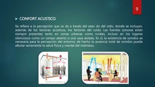 Se refiere a la percepción que se da a través del sean do del oído, donde se incluyen,
además de los factores acústicos, los factores del ruido. Las fuentes sonoras están
siempre presentes tanto en zonas urbanas como rurales, incluso en los lugares
silenciosos como un campo abierto o una casa aislada. En sí, la existencia de sonidos es
necesaria para la percepción del entorno; de hecho la ausencia total de sonidos puede
afectar seriamente la salud física y mental del individuo.
 CONFORT ACUSTICO.
9
 