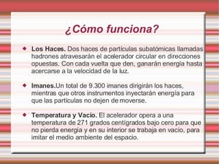 ¿Cómo funciona? Los Haces.  Dos haces de partículas subatómicas llamadas hadrones atravesarán el acelerador circular en direcciones opuestas. Con cada vuelta que den, ganarán energía hasta acercarse a la velocidad de la luz. Imanes. Un total de 9.300 imanes dirigirán los haces, mientras que otros instrumentos inyectarán energía para que las partículas no dejen de moverse. Temperatura y Vacío.  El acelerador opera a una temperatura de 271 grados centígrados bajo cero para que no pierda energía y en su interior se trabaja en vacío, para imitar el medio ambiente del espacio. 