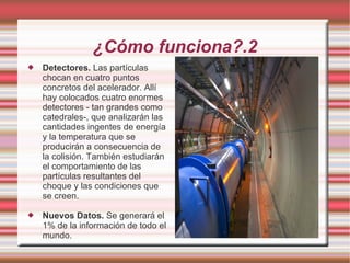 ¿Cómo funciona?.2 Detectores.  Las partículas chocan en cuatro puntos concretos del acelerador. Allí hay colocados cuatro enormes detectores - tan grandes como catedrales-, que analizarán las cantidades ingentes de energía y la temperatura que se producirán a consecuencia de la colisión. También estudiarán el comportamiento de las partículas resultantes del choque y las condiciones que se creen. Nuevos Datos.  Se generará el 1% de la información de todo el mundo. 