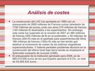 Análisis de costes La construcción del LHC fue aprobada en 1995 con un presupuesto de 2600 millones de Francos suizos (alrededor de 1700 millones de euros), junto con otros 210 millones de francos (140 millones €) destinados a los experimentos. Sin embargo, este coste fue superado en la revisión de 2001 en 480 millones de francos (300 millones de €) en el acelerador, y 50 millones de francos (30m €) más en el apartado para experimentos.[9] Otros 180 millones de francos (120m €) más se han tenido que destinar al incremento de costes de las bobinas magnéticas superconductoras. Y todavía persisten problemas técnicos en la construcción del último túnel bajo tierra donde se emplazará el Solenoide compacto de muones (CMS). El presupuesto de la institución aprobado para 2008, es de 660.515.000 euros de los que España aportará el 8,3%, un total de 53.929.422 euros. 