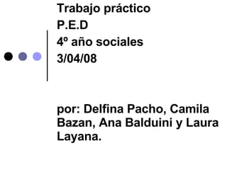 Trabajo práctico P.E.D 4º año sociales 3/04/08 por: Delfina Pacho, Camila Bazan, Ana Balduini y Laura Layana. 