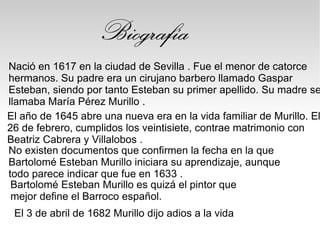 Nació en 1617 en la ciudad de Sevilla . Fue el menor de catorce
hermanos. Su padre era un cirujano barbero llamado Gaspar
Esteban, siendo por tanto Esteban su primer apellido. Su madre se
llamaba María Pérez Murillo .
Biografía
No existen documentos que confirmen la fecha en la que
Bartolomé Esteban Murillo iniciara su aprendizaje, aunque
todo parece indicar que fue en 1633 .
El año de 1645 abre una nueva era en la vida familiar de Murillo. El
26 de febrero, cumplidos los veintisiete, contrae matrimonio con
Beatriz Cabrera y Villalobos .
Bartolomé Esteban Murillo es quizá el pintor que
mejor define el Barroco español.
El 3 de abril de 1682 Murillo dijo adios a la vida
 