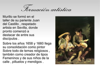 Formación artística
Murillo se formó en el
taller de su pariente Juan
del Castillo , respetado
artista en Sevilla, donde
pronto comenzó a
destacar de entre sus
discípulos .
Sobre los años 1658 y 1660 llega
su consolidación como pintor
Sobre todo de temas religiosos ,
también como creador de tipos
Femeninos y de sus niños de la
calle , pilluelos y mendigos .
 