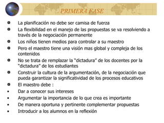 PRIMERA FASE La planificación no debe ser camisa de fuerza La flexibilidad en el manejo de las propuestas se va resolviendo a través de la negociación permanente Los niños tienen medios para controlar a su maestro Pero el maestro tiene una visión mas global y compleja de los contenidos No se trata de remplazar la “dictadura” de los docentes por la “dictadura” de los estudiantes Construir la cultura de la argumentación, de la negociación que pueda garantizar la significatividad de los procesos educativos El maestro debe : Dar a conocer sus intereses Argumentar la importancia de lo que crea es importante De manera oportuna y pertinente complementar propuestas Introducir a los alumnos en la reflexión 