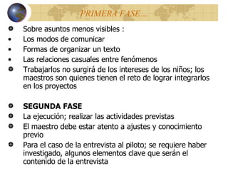 PRIMERA FASE… Sobre asuntos menos visibles : Los modos de comunicar Formas de organizar un texto Las relaciones casuales entre fenómenos Trabajarlos no surgirá de los intereses de los niños; los maestros son quienes tienen el reto de lograr integrarlos en los proyectos SEGUNDA FASE La ejecución; realizar las actividades previstas El maestro debe estar atento a ajustes y conocimiento previo Para el caso de la entrevista al piloto; se requiere haber investigado, algunos elementos clave que serán el contenido de la entrevista 