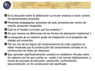 PROYECTOS… En la discusión sobre la elaboración curricular empieza a hacer camino los denominados proyectos Proyectos pedagógicos, proyectos de aula, proyectos por centro de interés, proyectos integrados Cu á l es el modelo curricular que los sustenta ? De que manera se diferencian de las formas de planeación tradicional ? La búsqueda de un máximo grado de integración es el propósito del trabajo por proyectos Tal vez uno de los logros del constructivismo de corte cognitivo es haber mostrado que la construcción del conocimiento consiste en la construcción de redes de relaciones Que aprender significativamente consiste en establecer vínculos entre los saberes con los que cuenta un  sujeto y las nuevas elaboraciones, a través de procesos de discusión, interacción, confrontación, documentación; en fin construcción del significado 
