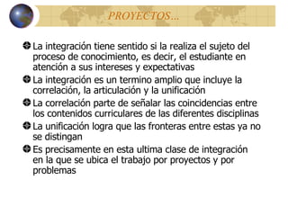 PROYECTOS… La integración tiene sentido si la realiza el sujeto del proceso de conocimiento, es decir, el estudiante en atención a sus intereses y expectativas La integración es un termino amplio que incluye la correlación, la articulación y la unificación La correlación parte de señalar las coincidencias entre los contenidos curriculares de las diferentes disciplinas La unificación logra que las fronteras entre estas ya no se distingan Es precisamente en esta ultima clase de integración  en la que se ubica el trabajo por proyectos y por problemas 
