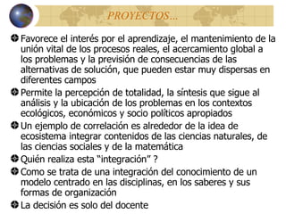PROYECTOS … Favorece el interés por el aprendizaje, el mantenimiento de la unión vital de los procesos reales, el acercamiento global a los problemas y la previsión de consecuencias de las alternativas de solución, que pueden estar muy dispersas en diferentes campos Permite la percepción de totalidad, la síntesis que sigue al análisis y la ubicación de los problemas en los contextos ecológicos, económicos y socio políticos apropiados Un ejemplo de correlación es alrededor de la idea de ecosistema integrar contenidos de las ciencias naturales, de las ciencias sociales y de la matemática Qui é n realiza esta “integración” ? Como se trata de una integración del conocimiento de un modelo centrado en las disciplinas, en los saberes y sus formas de organización La decisión es solo del docente 