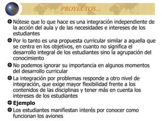 PROYECTOS … Nótese que lo que hace es una integración independiente de la acción del aula y de las necesidades e intereses de los estudiantes Por lo tanto es una propuesta curricular similar a aquella que se centra en los objetivos, en cuanto no significa el desarrollo integral de los estudiantes sino la agrupación del conocimiento No podemos ignorar su importancia en algunos momentos del desarrollo curricular La integración por problemas responde a otro nivel de integración, que exige mayor flexibilidad frente a los contenidos de las disciplinas y tener m á s en cuenta los intereses de lo s  estudiantes Ejemplo Los estudiantes manifiestan interés por conocer como funcionan los aviones 