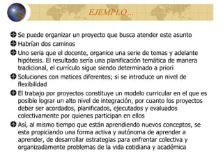 EJEMPLO… Se puede organizar un proyecto que busca atender este asunto Habrían dos caminos Uno seria que el docente, organice una serie de temas y adelante hipótesis. El resultado ser í a una planificación temática de manera tradicional, el currículo sigue siendo determinado a priori Soluciones con matices diferentes; si se introduce un nivel de flexibilidad El trabajo por proyectos constituye un modelo curricular en el que es posible lograr un alto nivel de integración, por cuanto los proyectos deber ser acordados, planificados, ejecutados y evaluados colectivamente por quienes participan en ellos Así, al mismo tiempo que están aprendiendo nuevos conceptos, se esta propiciando una forma activa y autónoma de aprender a aprender, de desarrollar estrategias para enfrentar colectiva y organizadamente problemas de la vida cotidiana y académica 