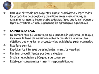 FASES Para que el trabajo por proyectos supere el activismo y logre todos los propósitos pedagógicos y didácticos antes mencionados, es fundamental que se lleven acabo todas las fases que lo componen y logre convertirse en una experiencia de aprendizaje significativo LA PRIMERA FASE La primera fase de un proyecto es la planeación conjunta, en la que incluimos la toma de decisiones sobre la temática a abordar, los objetivos que orientan el proyecto y las actividades para alcanzarlos Esta fase permite: Explicitar los intereses de estudiantes, maestros y padres Plantear procedimientos posibles a efectuar Implica negociación y búsqueda de consenso Establecer compromisos  y  asumir responsabilidades 