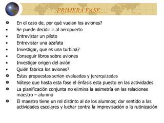 PRIMERA FASE…. En el caso de, por qu é  vuelan los aviones? Se puede decidir ir al aeropuerto Entrevistar un piloto Entrevistar una azafata Investigar, que es una turbina? Conseguir libros sobre aviones Investigar origen del avión Qui é n fabrica los aviones? Estas propuestas serian evaluadas y jerarquizadas Nótese que hasta esta fase el énfasis esta puesto en las actividades La planificación conjunta no elimina la asimetría en las relaciones maestro – alumno El maestro tiene un rol distinto al de los alumnos; dar sentido a las actividades escolares y luchar contra la improvisación o la rutinizaci ó n 