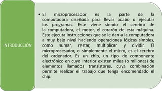 • El microprocesador es la parte de la
computadora diseñada para llevar acabo o ejecutar
los programas. Este viene siendo el cerebro de
la computadora, el motor, el corazón de esta máquina.
Este ejecuta instrucciones que se le dan a la computadora
a muy bajo nivel haciendo operaciones lógicas simples,
como sumar, restar, multiplicar y dividir. El
microprocesador, o simplemente el micro, es el cerebro
del ordenador. Es un chip, un tipo de componente
electrónico en cuyo interior existen miles (o millones) de
elementos llamados transistores, cuya combinación
permite realizar el trabajo que tenga encomendado el
chip.
INTRODUCCIÓN
 