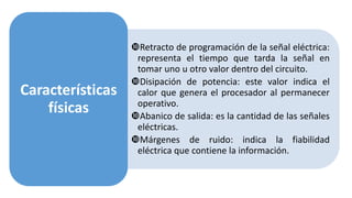 Retracto de programación de la señal eléctrica:
representa el tiempo que tarda la señal en
tomar uno u otro valor dentro del circuito.
Disipación de potencia: este valor indica el
calor que genera el procesador al permanecer
operativo.
Abanico de salida: es la cantidad de las señales
eléctricas.
Márgenes de ruido: indica la fiabilidad
eléctrica que contiene la información.
Características
físicas
 