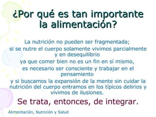 ¿Por qué es tan importante la alimentación? La nutrición no pueden ser fragmentada;  si se nutre el cuerpo solamente vivimos parcialmente y en desequilibrio  ya que comer bien no es un fin en sí mismo,  es necesario ser consciente y trabajar en el pensamiento  y si buscamos la expansión de la mente sin cuidar la nutrición del cuerpo entramos en los típicos delirios y vivimos de ilusiones.  Se trata, entonces, de integrar. 