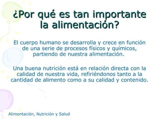 ¿Por qué es tan importante la alimentación? El cuerpo humano se desarrolla y crece en función de una serie de procesos físicos y químicos, partiendo de nuestra alimentación.  Una buena nutrición está en relación directa con la calidad de nuestra vida, refiriéndonos tanto a la cantidad de alimento como a su calidad y contenido. 