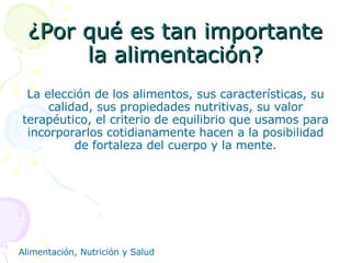 ¿Por qué es tan importante la alimentación? La elección de los alimentos, sus características, su calidad, sus propiedades nutritivas, su valor terapéutico, el criterio de equilibrio que usamos para incorporarlos cotidianamente hacen a la posibilidad de fortaleza del cuerpo y la mente. 