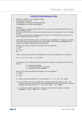 FÍSICA Y QUÍMICA 131
Trabajo y energía
Concepto de trabajo
EJERCICIOS RESUELTOS
5. Explica si realizas, o no, trabajo cuando:
a) Empujas una pared
b) Sostienes un libro a 2 metros de altura
c) Desplazas un carrito hacia delante
Solución:
a) Al empujar una pared se hace fuerza pero no se produce ningún desplazamiento; por lo
cual, el trabajo es nulo.
b) Haces una fuerza sobre el libro para sostenerlo pero no se desplaza, por tanto, el trabajo
es nulo.
c) En este caso hay fuerza y desplazamiento e irán en el mismo sentido y dirección, por lo
que el trabajo es positivo y máximo.
6. Una fuerza de 100 N actúa sobre un cuerpo que se desplaza a lo largo de un plano
horizontal en la misma dirección del movimiento. Si el cuerpo se desplaza 20 m.
¿Cuál es el trabajo realizado por dicha fuerza?
Solución: Se extraen los datos del enunciado. Son los siguientes:
F = 100 N
α = 0º
∆x = 20 m
W = ?
Todos los datos se encuentran en unidades del SI; por tanto, sustituimos en la fórmula:
W = F — cos α — ∆x = 100 — 1 — 20 = 2000 J
7. Un escalador con una masa de 60 kg invierte 30 s en escalar una pared de 10 m de altura.
Calcula:
a) El peso del escalador
b) El trabajo realizado en la escalada
c) La potencia real del escalador
Solución: Se extraen los datos del enunciado. Son los siguientes:
m = 60 kg
t = 30 s
h = 10 m
a) El peso se calcula mediante la 2ª Ley de Newton P = m — g = 60 — 9,8 = 588 N
b) En la escalada, la fuerza que debe hacer el escalador debe ser igual a su peso y con
sentido hacia arriba; por tanto, fuerza y desplazamiento tienen igual dirección y sentido,
el ángulo entre ellos es 0º. W = F — cos α — ∆x = 588 — 1 — 10 = 5880 J
c) La potencia se calcula realizando el cociente entre el trabajo realizado y el tiempo
empleado: P = W/t = 5880 / 30; P = 196 W
 