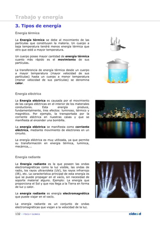 132 FÍSICA Y QUÍMICA
3. Tipos de energía
Energía térmica
La Energía térmica se debe al movimiento de las
partículas que constituyen la materia. Un cuerpo a
baja temperatura tendrá menos energía térmica que
otro que esté a mayor temperatura.
Un cuerpo posee mayor cantidad de energía térmica
cuanto más rápido es el movimiento de sus
partículas.
La transferencia de energía térmica desde un cuerpo
a mayor temperatura (mayor velocidad de sus
partículas) hasta un cuerpo a menor temperatura
(menor velocidad de sus partículas) se denomina
calor.
Energía eléctrica
La Energía eléctrica es causada por el movimiento
de las cargas eléctricas en el interior de los materiales
conductores. Esta energía produce,
fundamentalmente, tres efectos: luminoso, térmico y
magnético. Por ejemplo, la transportada por la
corriente eléctrica en nuestras casas y que se
manifiesta al encender una bombilla.
La energía eléctrica se manifiesta como corriente
eléctrica, mediante movimiento de electrones en un
circuito.
La energía eléctrica es muy utilizada, ya que permite
su transformación en energía térmica, lumínica,
mecánica,...
Energía radiante
La Energía radiante es la que poseen las ondas
electromagnéticas como la luz visible, las ondas de
radio, los rayos ultravioleta (UV), los rayos infrarrojo
(IR), etc. La característica principal de esta energía es
que se puede propagar en el vacío, sin necesidad de
soporte material alguno. Ejemplo: La energía que
proporciona el Sol y que nos llega a la Tierra en forma
de luz y calor.
La energía radiante es energía electromagnética
que puede viajar en el vacío.
La energía radiante es un conjunto de ondas
electromagnéticas que viajan a la velocidad de la luz.
Trabajo y energía
 