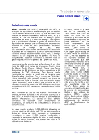 FÍSICA Y QUÍMICA 141
Trabajo y energía
Para saber más
Equivalencia masa-energía
Albert Einstein (1879-1955) estableció, en 1905, el
principio de equivalencia masa-energía que se resumía
con su famosa ecuación E = m—c2 y que establecía una
relación de enorme importancia entre la masa, m, y la
energía, E. De tal manera que la energía podría
convertirse en masa y la masa en energía. Ello significa
que si pudiéramos convertir 1 gramo de materia en su
equivalente en energía y la usáramos para encender una
bombilla de 1.000 W, ésta permanecería encendida
durante un tiempo de 2.853 años.
Esta conversión sólo ocurre parcialmente en reacciones
nucleares. En las reacciones químicas comunes también
se libera energía desapareciendo masa; pero, la energía
liberada es tan pequeña que la pérdida de masa es
insignificante. Deberían quemarse 2.500.000 litros de
gasolina para producir la pérdida de 1 gramo de masa.
La primera bomba atómica que se lanzó ocurrió un 16 de
Junio de 1945 en el campo de pruebas de Trinity, cerca
de Álamo Gordo (Nuevo Méjico). Poseía una fuerza
destructiva de 20 kilotones, es decir, equivalente a 20
toneladas de TNT (dinamita). Esta bomba estaba
constituida de uranio, al igual que se lanzaría poco
después sobre Hiroshima. Con el nombre de “little Boy”
(chico pequeño), sólo necesitó convertir un gramo de
masa (aunque toda la bomba como mecanismo pesara
cuatro toneladas) para producir una potencia de 12´5
kilotones. Produjo la muerte de 120.000 personas de una
población de 450.000 habitantes, causando otros 70.000
heridos.
Para favorecer el uso de las fuentes renovables de
energía, la Unión Europea se ha propuesto cubrir para el
año 2.010 un millón de tejados de todo el continente con
paneles fotovoltaicos. Las células de estos paneles
convierten la radiación solar directamente en
electricidad, sin consumo de combustibles ni emisiones
contaminantes.
Un rayo puede producir 3.750.000.000 kilovatios de
energía eléctrica. Alrededor del 75% de esta energía se
disipa en forma de calor, elevando la temperatura
circundante a unos 15.000 grados centígrados y
causando la expansión rápida del aire, lo cual produce
ondas de sonido (truenos) que pueden ser oídas a 30
kilómetros de distancia.
La Tierra, recibe luz y calor
del Sol. Al calentarse, la
Tierra emite este calor en
forma de rayos de luz
infrarroja y este calor es en
parte lanzado al espacio y en
parte absorbido por los
gases invernadero que
evitan que la Tierra se
enfríe. Como decía el
astrónomo estadounidense
Carl Sagan (1934-1996) en
su libro "Miles de millones"
(1997), "la vida depende de
un equilibrio delicado de
gases invisibles que son
componentes menores de la
atmósfera terrestre. Un poco
de efecto invernadero es
bueno. Ahora bien, si
añadimos más gases de
éstos, como hemos estado
haciendo desde el inicio de
la Revolución Industrial,
absorberán más radiación
infrarroja. Estamos haciendo
más gruesa la manta, y con
ello calentando más la
Tierra". Estos gases se
generan, principalmente, por
la quema de combustibles
fósiles y son: dióxido de
carbono (CO2), metano
(CH4), óxido nitroso (N2O),
hidrofluorocarbonos (HFC),
polifluoruros de carbono
(PFC) y hexafluoruro de
azufre (SF6).
 