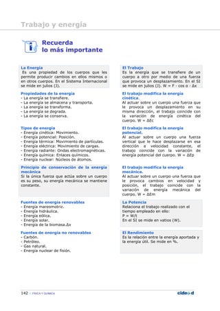 142 FÍSICA Y QUÍMICA
Recuerda
lo más importante
La Energía
Es una propiedad de los cuerpos que les
permite producir cambios en ellos mismos o
en otros cuerpos. En el Sistema Internacional
se mide en julios (J).
El Trabajo
Es la energía que se transfiere de un
cuerpo a otro por medio de una fuerza
que provoca un desplazamiento. En el SI
se mide en julios (J). W = F — cos α — ∆x
Propiedades de la energía
- La energía se transfiere.
- La energía se almacena y transporta.
- La energía se transforma.
- La energía se degrada.
- La energía se conserva.
El trabajo modifica la energía
cinética.
Al actuar sobre un cuerpo una fuerza que
le provoca un desplazamiento en su
misma dirección, el trabajo coincide con
la variación de energía cinética del
cuerpo. W = ∆Ec
Tipos de energía
- Energía cinética: Movimiento.
- Energía potencial: Posición.
- Energía térmica: Movimiento de partículas.
- Energía eléctrica: Movimiento de cargas.
- Energía radiante: Ondas electromagnéticas.
- Energía química: Enlaces químicos.
- Energía nuclear: Núcleos de átomos.
El trabajo modifica la energía
potencial.
Al actuar sobre un cuerpo una fuerza
vertical que le hace desplazarse en esa
dirección a velocidad constante, el
trabajo coincide con la variación de
energía potencial del cuerpo. W = ∆Ep
Principio de conservación de la energía
mecánica
Si la única fuerza que actúa sobre un cuerpo
es su peso, su energía mecánica se mantiene
constante.
El trabajo modifica la energía
mecánica.
Al actuar sobre un cuerpo una fuerza que
le provoca cambios en velocidad y
posición, el trabajo coincide con la
variación de energía mecánica del
cuerpo. W = ∆Em
Fuentes de energía renovables
- Energía mareomotriz.
- Energía hidráulica.
- Energía eólica.
- Energía solar.
- Energía de la biomasa.∆x
La Potencia
Relaciona el trabajo realizado con el
tiempo empleado en ello:
P = W/t
En el SI se mide en vatios (W).
Fuentes de energía no renovables
- Carbón.
- Petróleo.
- Gas natural.
- Energía nuclear de fisión.
El Rendimiento
Es la relación entre la energía aportada y
la energía útil. Se mide en %.
Trabajo y energía
 