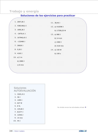 144 FÍSICA Y QUÍMICA
Soluciones de los ejercicios para practicar
1. 2697,06 J
2. 4382186,6 J
3. 1690,36 J
4. –2679,41 J
5. 167940,43 J
6. –132480 J
7. 26626 J
8. 0,26 J
9. 4165 J
10. a) 3 m
b) 2080 J
c) 8 m/s
11. 38,46 J
12. a) 416598 J
b) 17358,25 W
13. a) 980 J
b) 14 m/s
c) 1960 J
d) 19,8 m/s
14. a) 150 W
b) 100 s
No olvides enviar las actividades al tutor
Trabajo y energía
Soluciones
AUTOEVALUACIÓN
1. 3325,15 J
2. 36 J
3. 1499 J
4. 627 W
5. 8 %
6. 125,66 J
7. 81577 J
8. 12546 J
9. 14 m/s
10. 44 J
 