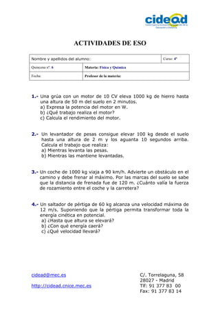 cidead@mec.es C/. Torrelaguna, 58
28027 - Madrid
http://cidead.cnice.mec.es Tlf: 91 377 83 00
Fax: 91 377 83 14
ACTIVIDADES DE ESO
Nombre y apellidos del alumno: Curso: 4º
Quincena nº: 6 Materia: Física y Química
Fecha: Profesor de la materia:
1.- Una grúa con un motor de 10 CV eleva 1000 kg de hierro hasta
una altura de 50 m del suelo en 2 minutos.
a) Expresa la potencia del motor en W.
b) ¿Qué trabajo realiza el motor?
c) Calcula el rendimiento del motor.
2.- Un levantador de pesas consigue elevar 100 kg desde el suelo
hasta una altura de 2 m y los aguanta 10 segundos arriba.
Calcula el trabajo que realiza:
a) Mientras levanta las pesas.
b) Mientras las mantiene levantadas.
3.- Un coche de 1000 kg viaja a 90 km/h. Advierte un obstáculo en el
camino y debe frenar al máximo. Por las marcas del suelo se sabe
que la distancia de frenada fue de 120 m. ¿Cuánto valía la fuerza
de rozamiento entre el coche y la carretera?
4.- Un saltador de pértiga de 60 kg alcanza una velocidad máxima de
12 m/s. Suponiendo que la pértiga permita transformar toda la
energía cinética en potencial.
a) ¿Hasta que altura se elevará?
b) ¿Con qué energía caerá?
c) ¿Qué velocidad llevará?
 