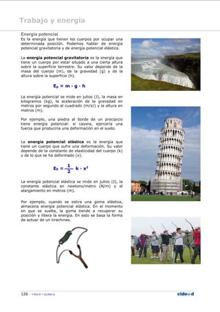 126 FÍSICA Y QUÍMICA
Energía potencial
Es la energía que tienen los cuerpos por ocupar una
determinada posición. Podemos hablar de energía
potencial gravitatoria y de energía potencial elástica.
La energía potencial gravitatoria es la energía que
tiene un cuerpo por estar situado a una cierta altura
sobre la superficie terrestre. Su valor depende de la
masa del cuerpo (m), de la gravedad (g) y de la
altura sobre la superficie (h).
La energía potencial se mide en julios (J), la masa en
kilogramos (kg), la aceleración de la gravedad en
metros por segundo al cuadrado (m/s2) y la altura en
metros (m).
Por ejemplo, una piedra al borde de un precipicio
tiene energía potencial: si cayera, ejercería una
fuerza que produciría una deformación en el suelo.
La energía potencial elástica es la energía que
tiene un cuerpo que sufre una deformación. Su valor
depende de la constante de elasticidad del cuerpo (k)
y de lo que se ha deformado (x).
La energía potencial elástica se mide en julios (J), la
constante elástica en newtons/metro (N/m) y el
alargamiento en metros (m).
Por ejemplo, cuando se estira una goma elástica,
almacena energía potencial elástica. En el momento
en que se suelta, la goma tiende a recuperar su
posición y libera la energía. En esto se basa la forma
de actuar de un tirachinas.
Trabajo y energía
 