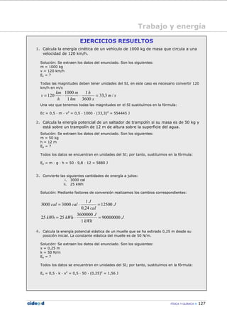 FÍSICA Y QUÍMICA 127
Trabajo y energía
EJERCICIOS RESUELTOS
1. Calcula la energía cinética de un vehículo de 1000 kg de masa que circula a una
velocidad de 120 km/h.
Solución: Se extraen los datos del enunciado. Son los siguientes:
m = 1000 kg
v = 120 km/h
Ec = ?
Todas las magnitudes deben tener unidades del SI, en este caso es necesario convertir 120
km/h en m/s
sm
s
h
km
m
h
km
v /3,33
3600
1
1
1000
120 =⋅⋅=
Una vez que tenemos todas las magnitudes en el SI sustituímos en la fórmula:
Ec = 0,5 — m — v2
= 0,5 — 1000 — (33,3)2
= 554445 J
2. Calcula la energía potencial de un saltador de trampolín si su masa es de 50 kg y
está sobre un trampolín de 12 m de altura sobre la superficie del agua.
Solución: Se extraen los datos del enunciado. Son los siguientes:
m = 50 kg
h = 12 m
Ep = ?
Todos los datos se encuentran en unidades del SI; por tanto, sustituimos en la fórmula:
Ep = m — g — h = 50 — 9,8 — 12 = 5880 J
3. Convierte las siguientes cantidades de energía a julios:
i. 3000 cal
ii. 25 kWh
Solución: Mediante factores de conversión realizamos los cambios correspondientes:
J
cal
J
calcal 12500
24,0
1
30003000 =⋅=
J
kWh
J
kWhkWh 90000000
1
3600000
2525 =⋅=
4. Calcula la energía potencial elástica de un muelle que se ha estirado 0,25 m desde su
posición inicial. La constante elástica del muelle es de 50 N/m.
Solución: Se extraen los datos del enunciado. Son los siguientes:
x = 0,25 m
k = 50 N/m
Ee = ?
Todos los datos se encuentran en unidades del SI; por tanto, sustituimos en la fórmula:
Ee = 0,5 — k — x2
= 0,5 — 50 — (0,25)2
= 1,56 J
 