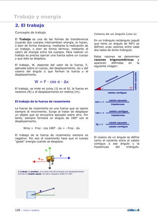 128 FÍSICA Y QUÍMICA
2. El trabajo
Concepto de trabajo
El Trabajo es una de las formas de transferencia
(cuando dos cuerpos intercambian energía, lo hacen,
o bien de forma mecánica, mediante la realización de
un trabajo, o bien de forma térmica, mediante el
calor) de energía entre los cuerpos. Para realizar un
trabajo es preciso ejercer una fuerza sobre un cuerpo
y que éste se desplace.
El trabajo, W, depende del valor de la fuerza, F,
aplicada sobre el cuerpo, del desplazamiento, ∆x y del
coseno del ángulo α que forman la fuerza y el
desplazamiento.
W = F — cos α — ∆x
El trabajo, se mide en julios (J) en el SI, la fuerza en
newtons (N) y el desplazamiento en metros (m).
El trabajo de la fuerza de rozamiento
La fuerza de rozamiento es una fuerza que se opone
siempre al movimiento. Surge al tratar de desplazar
un objeto que se encuentra apoyado sobre otro. Por
tanto, siempre formará un ángulo de 180º con el
desplazamiento.
Wroz = Froz — cos 180º — ∆x = - Froz — ∆x
El trabajo de la fuerza de rozamiento siempre es
negativo. Por eso el rozamiento hace que el cuerpo
"gaste" energía cuando se desplaza.
Coseno de un ángulo (cos α)
En un triángulo rectángulo (aquél
que tiene un ángulo de 90º) se
definen unas razones entre cada
dos lados de dicho triángulo.
Estas razones se denominan
razones trigonométricas y
aparecen definidas en la
siguiente imagen:
El coseno de un ángulo se define
como el cociente entre el cateto
contiguo a ese ángulo y la
hipotenusa del triángulo.
Trabajo y energía
 
