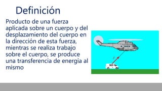 Definición
Producto de una fuerza
aplicada sobre un cuerpo y del
desplazamiento del cuerpo en
la dirección de esta fuerza,
mientras se realiza trabajo
sobre el cuerpo, se produce
una transferencia de energía al
mismo
 