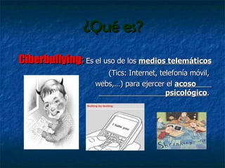 ¿Qué es? Ciberbullying:   Es el uso de los  medios telemáticos (Tics: Internet, telefonía móvil,  webs,…) para ejercer el  acoso  psicológico .  